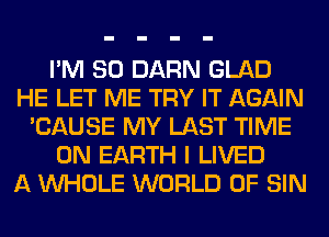 I'M SO DARN GLAD
HE LET ME TRY IT AGAIN
'CAUSE MY LAST TIME
ON EARTH I LIVED
A WHOLE WORLD OF SIN