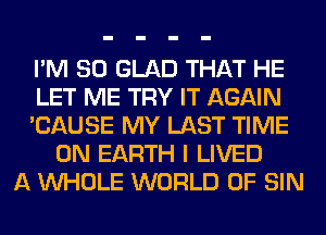 I'M SO GLAD THAT HE
LET ME TRY IT AGAIN
'CAUSE MY LAST TIME
ON EARTH I LIVED
A WHOLE WORLD OF SIN