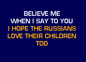 BELIEVE ME
WHEN I SAY TO YOU
I HOPE THE RUSSIANS
LOVE THEIR CHILDREN
T00