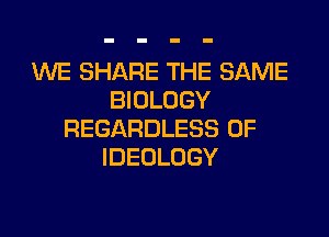 WE SHARE THE SAME
BIOLOGY

REGARDLESS 0F
IDEOLOGY
