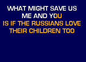 WHAT MIGHT SAVE US
ME AND YOU
IS IF THE RUSSIANS LOVE
THEIR CHILDREN T00