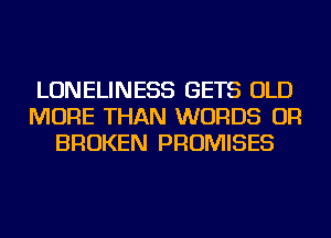 LONELINESS GETS OLD
MORE THAN WORDS OR
BROKEN PROMISES