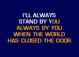 I'LL ALWAYS
STAND BY YOU
ALWAYS BY YOU
WHEN THE WORLD
HAS CLOSED THE DOOR