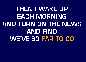 THEN I WAKE UP
EACH MORNING
AND TURN ON THE NEWS
AND FIND
WE'VE SO FAR TO GO