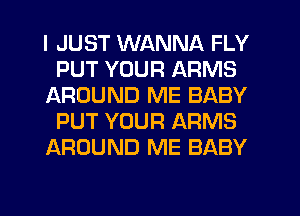 I JUST WANNA FLY
PUT YOUR ARMS
AROUND ME BABY
PUT YOUR ARMS
AROUND ME BABY