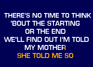 THERE'S N0 TIME TO THINK
'BOUT THE STARTING
OR THE END
WELL FIND OUT I'M TOLD
MY MOTHER
SHE TOLD ME SO