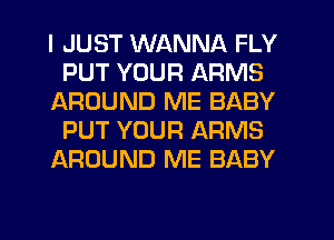 I JUST WANNA FLY
PUT YOUR ARMS
AROUND ME BABY
PUT YOUR ARMS
AROUND ME BABY