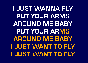 I JUST WANNA FLY
PUT YOUR ARMS
AROUND ME BABY
PUT YOUR ARMS
AROUND ME BABY
I JUST WANT TO FLY
I JUST WANT TO FLY