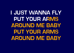 I JUST WANNA FLY
PUT YOUR ARMS
AROUND ME BABY
PUT YOUR ARMS
AROUND ME BABY