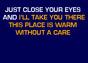 JUST CLOSE YOUR EYES
AND I'LL TAKE YOU THERE
THIS PLACE IS WARM
WITHOUT A CARE