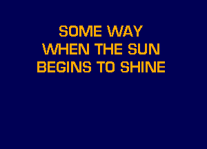 SOME WAY
WHEN THE SUN
BEGINS T0 SHINE