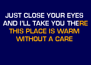 JUST CLOSE YOUR EYES
AND I'LL TAKE YOU THERE
THIS PLACE IS WARM
WITHOUT A CARE