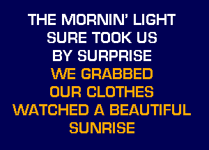 THE MORNIM LIGHT
SURE TOOK US
BY SURPRISE
WE GRABBED
OUR CLOTHES
WATCHED A BEAUTIFUL
SUNRISE