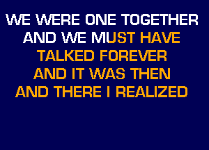 WE WERE ONE TOGETHER
AND WE MUST HAVE
TALKED FOREVER
AND IT WAS THEN
AND THERE I REALIZED