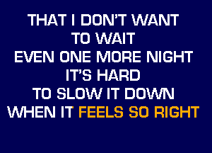 THAT I DON'T WANT
TO WAIT
EVEN ONE MORE NIGHT
ITS HARD
TO SLOW IT DOWN
WHEN IT FEELS SO RIGHT