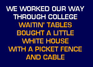 WE WORKED OUR WAY
THROUGH COLLEGE
WAITIN' TABLES
BOUGHT A LITTLE
WHITE HOUSE
WITH A PICKET FENCE
AND CABLE