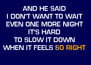 AND HE SAID
I DON'T WANT TO WAIT
EVEN ONE MORE NIGHT
ITS HARD
TO SLOW IT DOWN
WHEN IT FEELS SO RIGHT