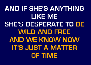 AND IF SHE'S ANYTHING
LIKE ME
SHE'S DESPERATE TO BE
WILD AND FREE
AND WE KNOW NOW
ITS JUST A MATTER
OF TIME