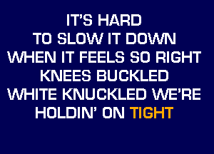ITS HARD
TO SLOW IT DOWN
WHEN IT FEELS SO RIGHT
KNEES BUCKLED
WHITE KNUCKLED WERE
HOLDIN' 0N TIGHT