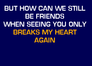 BUT HOW CAN WE STILL
BE FRIENDS
WHEN SEEING YOU ONLY
BREAKS MY HEART
AGAIN