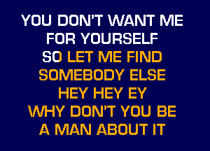 YOU DON'T WANT ME
FOR YOURSELF
SO LET ME FIND
SOMEBODY ELSE
HEY HEY EY
WHY DON'T YOU BE
A MAN ABOUT IT