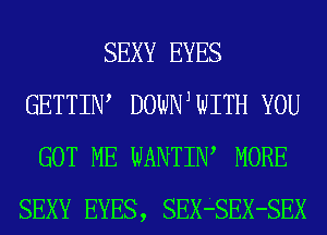 SEXY EYES
GETTIIW DOWNJWITH YOU
GOT ME WANTIW MORE
SEXY EYES, SEX-SEX-SEX