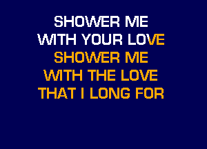 SHOWER ME
WITH YOUR LOVE
SHOWER ME

WITH THE LOVE
THAT I LONG FOR