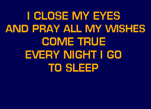 I CLOSE MY EYES
AND PRAY ALL MY VUISHES

COME TRUE
EVERY NIGHT I GO
TO SLEEP