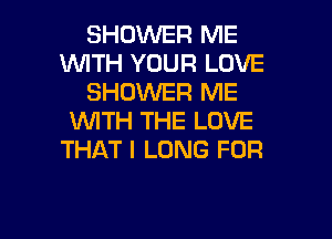 SHOWER ME
WITH YOUR LOVE
SHOWER ME

WITH THE LOVE
THAT I LONG FOR