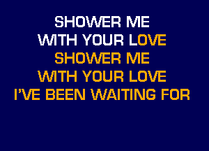 SHOWER ME
WITH YOUR LOVE
SHOWER ME
WITH YOUR LOVE
I'VE BEEN WAITING FOR
