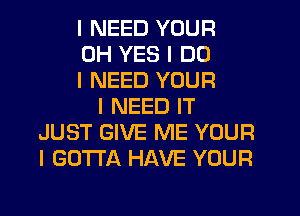 I NEED YOUR
0H YES I DO
I NEED YOUR
I NEED IT
JUST GIVE ME YOUR
I GOTTA HAVE YOUR