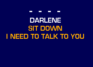 DARLENE
SIT DOWN

I NEED TO TALK TO YOU