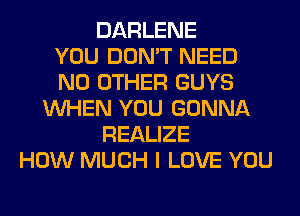 DARLENE
YOU DON'T NEED
NO OTHER GUYS
WHEN YOU GONNA
REALIZE
HOW MUCH I LOVE YOU