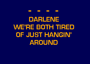 DARLENE
WE'RE BOTH TIRED

OF JUST HANGIN'
AROUND