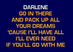 DARLENE
GO IN THERE
AND PACK UP ALL
YOUR DREAMS
'CAUSE I'LL HAVE ALL
I'LL EVER NEED
IF YOU'LL GO WITH ME