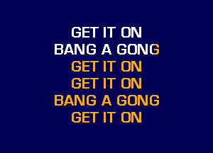 GET IT ON
BANG A GONG
GET IT ON

GET IT ON
BANG A GONG
GET IT ON