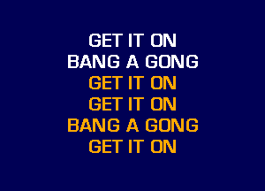 GET IT ON
BANG A GONG
GET IT ON

GET IT ON
BANG A GONG
GET IT ON