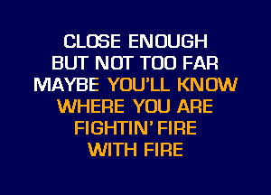 CLOSE ENOUGH
BUT NOT TOO FAR
MAYBE YOU'LL KNOW
WHERE YOU ARE
FIGHTIN' FIRE
WITH FIRE
