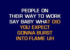PEOPLE ON
THEIR WAY TO WORK
SAY BABY WHAT DID

YOU EXPECT
GONNA BURST
INTO FLAME UH