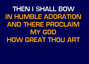 THEN I SHALL BOW
IN HUMBLE ADORATION
AND THERE PROCLAIM

MY GOD
HOW GREAT THOU ART