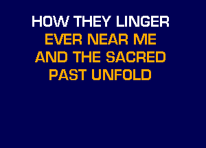 HOW THEY LINGER
EVER NEAR ME
AND THE SACRED
PAST UNFOLD