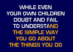 WHILE EVEN
YOUR OWN CHILDREN
DOUBT AND FAIL
TO UNDERSTAND
THE SIMPLE WAY
YOU GO ABOUT
THE THINGS YOU DO