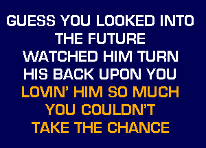 GUESS YOU LOOKED INTO
THE FUTURE
WATCHED HIM TURN
HIS BACK UPON YOU
LOVIN' HIM SO MUCH
YOU COULDN'T
TAKE THE CHANGE