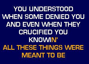 YOU UNDERSTOOD
WHEN SOME DENIED YOU
AND EVEN WHEN THEY
CRUCIFIED YOU
KNOUVIN'

ALL THESE THINGS WERE
MEANT TO BE