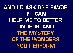 AND I'D ASK ONE FAVOR
IF I CAN
HELP ME TO BETTER
UNDERSTAND
THE MYSTERY
OF THE WONDERS
YOU PERFORM