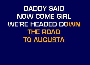 DADDY SAID
NOW COME GIRL
WERE HEADED DOWN
THE ROAD
TO AUGUSTA