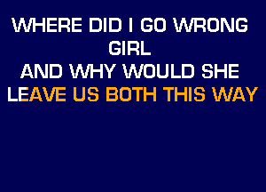 WHERE DID I GO WRONG
GIRL
AND WHY WOULD SHE
LEAVE US BOTH THIS WAY