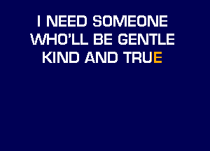 I NEED SOMEONE
WHD'LL BE GENTLE
KIND AND TRUE