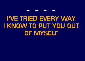 I'VE TRIED EVERY WAY
I KNOW TO PUT YOU OUT
OF MYSELF