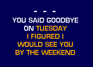 YOU SAID GOODBYE
ON TUESDAY
I FIGURED I
WOULD SEE YOU
BY THE WEEKEND